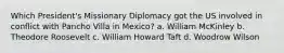 Which President's Missionary Diplomacy got the US involved in conflict with Pancho Villa in Mexico? a. William McKinley b. Theodore Roosevelt c. William Howard Taft d. Woodrow Wilson