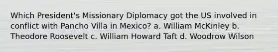 Which President's Missionary Diplomacy got the US involved in conflict with Pancho Villa in Mexico? a. William McKinley b. Theodore Roosevelt c. William Howard Taft d. Woodrow Wilson