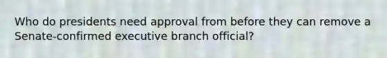 Who do presidents need approval from before they can remove a Senate-confirmed executive branch official?