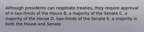 Although presidents can negotiate treaties, they require approval of A two-thirds of the House B. a majority of the Senate C. a majority of the House D. two-thirds of the Senate E. a majority in both the House and Senate