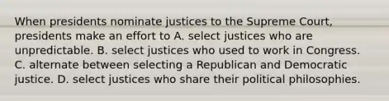 When presidents nominate justices to the Supreme Court, presidents make an effort to A. select justices who are unpredictable. B. select justices who used to work in Congress. C. alternate between selecting a Republican and Democratic justice. D. select justices who share their political philosophies.