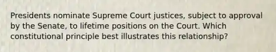 Presidents nominate Supreme Court justices, subject to approval by the Senate, to lifetime positions on the Court. Which constitutional principle best illustrates this relationship?