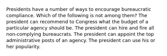 Presidents have a number of ways to encourage bureaucratic compliance. Which of the following is not among them? The president can recommend to Congress what the budget of a particular agency should be. The president can hire and fire all non-complying bureaucrats. The president can appoint the top administrative posts of an agency. The president can use his or her popularity.