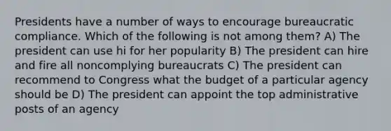 Presidents have a number of ways to encourage bureaucratic compliance. Which of the following is not among them? A) The president can use hi for her popularity B) The president can hire and fire all noncomplying bureaucrats C) The president can recommend to Congress what the budget of a particular agency should be D) The president can appoint the top administrative posts of an agency