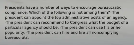 Presidents have a number of ways to encourage bureaucratic compliance. Which of the following is not among them? -The president can appoint the top administrative posts of an agency. -The president can recommend to Congress what the budget of a particular agency should be. -The president can use his or her popularity. -The president can hire and fire all noncomplying bureaucrats.