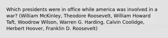 Which presidents were in office while america was involved in a war? (William McKinley, Theodore Roosevelt, William Howard Taft, Woodrow Wilson, Warren G. Harding, Calvin Coolidge, Herbert Hoover, Franklin D. Roosevelt)