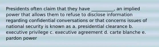 Presidents often claim that they have __________, an implied power that allows them to refuse to disclose information regarding confidential conversations or that concerns issues of national security is known as a. presidential clearance b. executive privilege c. executive agreement d. carte blanche e. pardon power