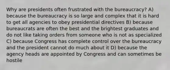 Why are presidents often frustrated with the bureaucracy? A) because the bureaucracy is so large and complex that it is hard to get all agencies to obey presidential directives B) because bureaucrats are often the best and the brightest graduates and do not like taking orders from someone who is not as specialized C) because Congress has complete control over the bureaucracy and the president cannot do much about it D) because the agency heads are appointed by Congress and can sometimes be hostile