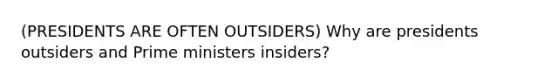 (PRESIDENTS ARE OFTEN OUTSIDERS) Why are presidents outsiders and Prime ministers insiders?