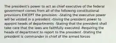 The president's power to act as chief executive of the federal government comes from all of the following constitutional provisions EXCEPT the provision: -Stating the executive power will be vested in a president -Giving the president power to appoint heads of departments -Stating that the president shall take care that the laws are faithfully executed -Requiring the heads of department to report to the president -Stating the president is commander in chief of the armed forces