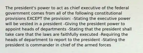 The president's power to act as chief executive of the federal government comes from all of the following constitutional provisions EXCEPT the provision: -Stating the executive power will be vested in a president -Giving the president power to appoint heads of departments -Stating that the president shall take care that the laws are faithfully executed -Requiring the heads of department to report to the president -Stating the president is commander in chief of the armed forces