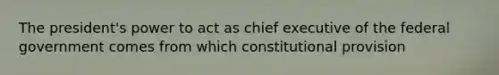 The president's power to act as chief executive of the federal government comes from which constitutional provision