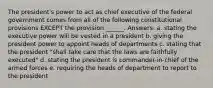 The president's power to act as chief executive of the federal government comes from all of the following constitutional provisions EXCEPT the provision ______. Answers: a. stating the executive power will be vested in a president b. giving the president power to appoint heads of departments c. stating that the president "shall take care that the laws are faithfully executed" d. stating the president is commander-in-chief of the armed forces e. requiring the heads of department to report to the president