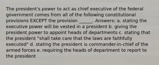 The president's power to act as chief executive of the federal government comes from all of the following constitutional provisions EXCEPT the provision ______. Answers: a. stating the executive power will be vested in a president b. giving the president power to appoint heads of departments c. stating that the president "shall take care that the laws are faithfully executed" d. stating the president is commander-in-chief of the armed forces e. requiring the heads of department to report to the president