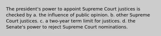 The president's power to appoint Supreme Court justices is checked by a. the influence of public opinion. b. other Supreme Court justices. c. a two-year term limit for justices. d. the Senate's power to reject Supreme Court nominations.