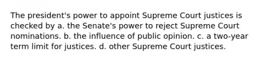 The president's power to appoint Supreme Court justices is checked by a. the Senate's power to reject Supreme Court nominations. b. the influence of public opinion. c. a two-year term limit for justices. d. other Supreme Court justices.