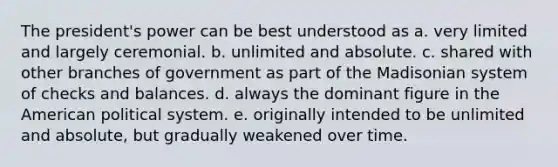 The president's power can be best understood as a. very limited and largely ceremonial. b. unlimited and absolute. c. shared with other branches of government as part of the Madisonian system of checks and balances. d. always the dominant figure in the American political system. e. originally intended to be unlimited and absolute, but gradually weakened over time.