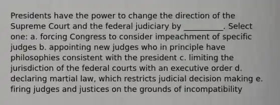 Presidents have the power to change the direction of the Supreme Court and the federal judiciary by __________. Select one: a. forcing Congress to consider impeachment of specific judges b. appointing new judges who in principle have philosophies consistent with the president c. limiting the jurisdiction of the <a href='https://www.questionai.com/knowledge/kzzdxYQ4u6-federal-courts' class='anchor-knowledge'>federal courts</a> with an executive order d. declaring martial law, which restricts judicial <a href='https://www.questionai.com/knowledge/kuI1pP196d-decision-making' class='anchor-knowledge'>decision making</a> e. firing judges and justices on the grounds of incompatibility