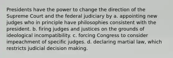 Presidents have the power to change the direction of the Supreme Court and the federal judiciary by a. appointing new judges who in principle have philosophies consistent with the president. b. firing judges and justices on the grounds of ideological incompatibility. c. forcing Congress to consider impeachment of specific judges. d. declaring martial law, which restricts judicial decision making.