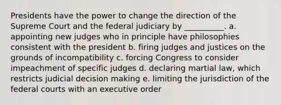 Presidents have the power to change the direction of the Supreme Court and the federal judiciary by __________. a. appointing new judges who in principle have philosophies consistent with the president b. firing judges and justices on the grounds of incompatibility c. forcing Congress to consider impeachment of specific judges d. declaring martial law, which restricts judicial <a href='https://www.questionai.com/knowledge/kuI1pP196d-decision-making' class='anchor-knowledge'>decision making</a> e. limiting the jurisdiction of the <a href='https://www.questionai.com/knowledge/kzzdxYQ4u6-federal-courts' class='anchor-knowledge'>federal courts</a> with an executive order