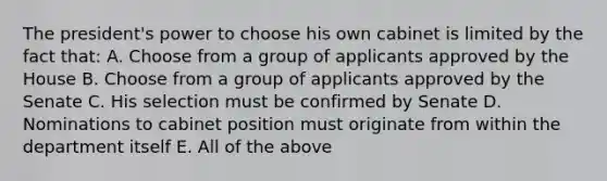 The president's power to choose his own cabinet is limited by the fact that: A. Choose from a group of applicants approved by the House B. Choose from a group of applicants approved by the Senate C. His selection must be confirmed by Senate D. Nominations to cabinet position must originate from within the department itself E. All of the above