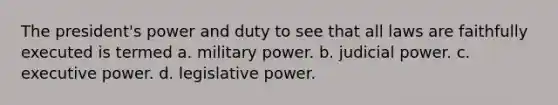 The president's power and duty to see that all laws are faithfully executed is termed a. military power. b. judicial power. c. executive power. d. legislative power.