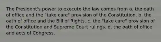 The President's power to execute the law comes from a. the oath of office and the "take care" provision of the Constitution. b. the oath of office and the Bill of Rights. c. the "take care" provision of the Constitution and Supreme Court rulings. d. the oath of office and acts of Congress.