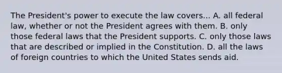 The President's power to execute the law covers... A. all federal law, whether or not the President agrees with them. B. only those federal laws that the President supports. C. only those laws that are described or implied in the Constitution. D. all the laws of foreign countries to which the United States sends aid.