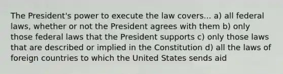 The President's power to execute the law covers... a) all federal laws, whether or not the President agrees with them b) only those federal laws that the President supports c) only those laws that are described or implied in the Constitution d) all the laws of foreign countries to which the United States sends aid