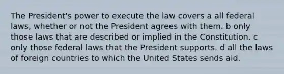 The President's power to execute the law covers a all federal laws, whether or not the President agrees with them. b only those laws that are described or implied in the Constitution. c only those federal laws that the President supports. d all the laws of foreign countries to which the United States sends aid.