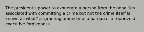 The president's power to exonerate a person from the penalties associated with committing a crime but not the crime itself is known as what? a. granting amnesty b. a pardon c. a reprieve d. executive forgiveness