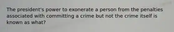 The president's power to exonerate a person from the penalties associated with committing a crime but not the crime itself is known as what?