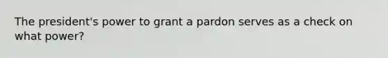 The president's power to grant a pardon serves as a check on what power?