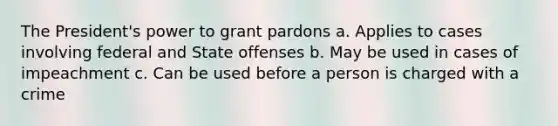 The President's power to grant pardons a. Applies to cases involving federal and State offenses b. May be used in cases of impeachment c. Can be used before a person is charged with a crime