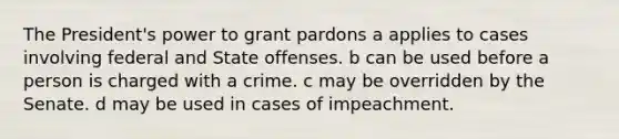 The President's power to grant pardons a applies to cases involving federal and State offenses. b can be used before a person is charged with a crime. c may be overridden by the Senate. d may be used in cases of impeachment.