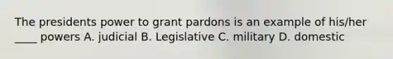 The presidents power to grant pardons is an example of his/her ____ powers A. judicial B. Legislative C. military D. domestic