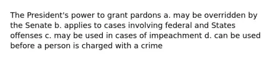 The President's power to grant pardons a. may be overridden by the Senate b. applies to cases involving federal and States offenses c. may be used in cases of impeachment d. can be used before a person is charged with a crime