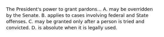 The President's power to grant pardons... A. may be overridden by the Senate. B. applies to cases involving federal and State offenses. C. may be granted only after a person is tried and convicted. D. is absolute when it is legally used.