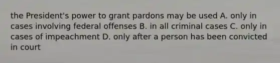 the President's power to grant pardons may be used A. only in cases involving federal offenses B. in all criminal cases C. only in cases of impeachment D. only after a person has been convicted in court