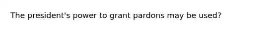 The president's power to grant pardons may be used?