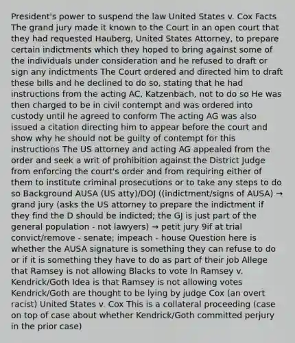 President's power to suspend the law United States v. Cox Facts The grand jury made it known to the Court in an open court that they had requested Hauberg, United States Attorney, to prepare certain indictments which they hoped to bring against some of the individuals under consideration and he refused to draft or sign any indictments The Court ordered and directed him to draft these bills and he declined to do so, stating that he had instructions from the acting AC, Katzenbach, not to do so He was then charged to be in civil contempt and was ordered into custody until he agreed to conform The acting AG was also issued a citation directing him to appear before the court and show why he should not be guilty of contempt for this instructions The US attorney and acting AG appealed from the order and seek a writ of prohibition against the District Judge from enforcing the court's order and from requiring either of them to institute criminal prosecutions or to take any steps to do so Background AUSA (US atty)/DOJ ((indictment/signs of AUSA) → grand jury (asks the US attorney to prepare the indictment if they find the D should be indicted; the GJ is just part of the general population - not lawyers) → petit jury 9if at trial convict/remove - senate; impeach - house Question here is whether the AUSA signature is something they can refuse to do or if it is something they have to do as part of their job Allege that Ramsey is not allowing Blacks to vote In Ramsey v. Kendrick/Goth Idea is that Ramsey is not allowing votes Kendrick/Goth are thought to be lying by judge Cox (an overt racist) United States v. Cox This is a collateral proceeding (case on top of case about whether Kendrick/Goth committed perjury in the prior case)