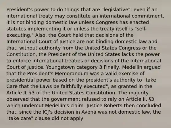 President's power to do things that are "legislative": even if an international treaty may constitute an international commitment, it is not binding domestic law unless Congress has enacted statutes implementing it or unless the treaty itself is "self-executing." Also, the Court held that decisions of the International Court of Justice are not binding domestic law and that, without authority from the United States Congress or the Constitution, the President of the United States lacks the power to enforce international treaties or decisions of the International Court of Justice. Youngstown category 3 Finally, Medellín argued that the President's Memorandum was a valid exercise of presidential power based on the president's authority to "take Care that the Laws be faithfully executed", as granted in the Article II, §3 of the United States Constitution. The majority observed that the government refused to rely on Article II, §3, which undercut Medellín's claim. Justice Roberts then concluded that, since the ICJ's decision in Avena was not domestic law, the "take care" clause did not apply