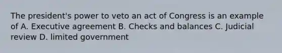 The president's power to veto an act of Congress is an example of A. Executive agreement B. Checks and balances C. Judicial review D. limited government