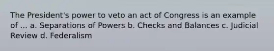 The President's power to veto an act of Congress is an example of ... a. Separations of Powers b. Checks and Balances c. Judicial Review d. Federalism