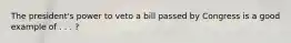 The president's power to veto a bill passed by Congress is a good example of . . . ?