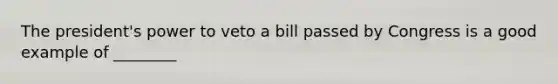 The president's power to veto a bill passed by Congress is a good example of ________