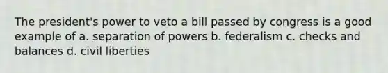 The president's power to veto a bill passed by congress is a good example of a. separation of powers b. federalism c. checks and balances d. civil liberties