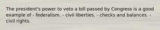 The president's power to veto a bill passed by Congress is a good example of - federalism. - civil liberties. - checks and balances. - civil rights.