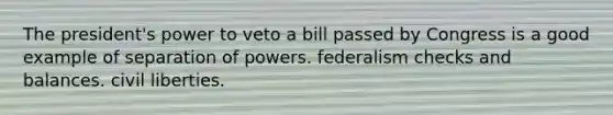 The president's power to veto a bill passed by Congress is a good example of separation of powers. federalism checks and balances. civil liberties.