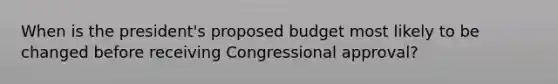 When is the president's proposed budget most likely to be changed before receiving Congressional approval?